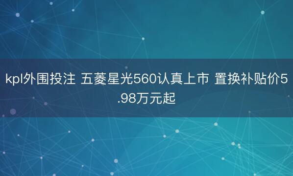 kpl外围投注 五菱星光560认真上市 置换补贴价5.98万元起