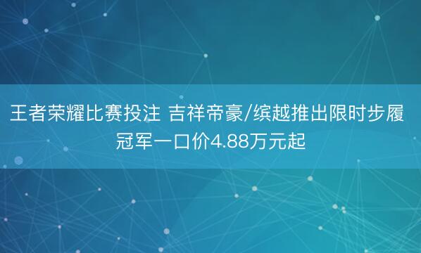 王者荣耀比赛投注 吉祥帝豪/缤越推出限时步履 冠军一口价4.88万元起