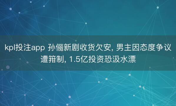 kpl投注app 孙俪新剧收货欠安, 男主因态度争议遭箝制, 1.5亿投资恐汲水漂