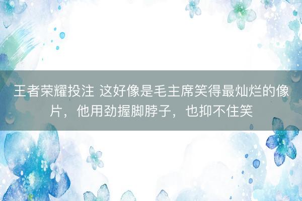 王者荣耀投注 这好像是毛主席笑得最灿烂的像片,他用劲握脚脖子,也抑不住笑
