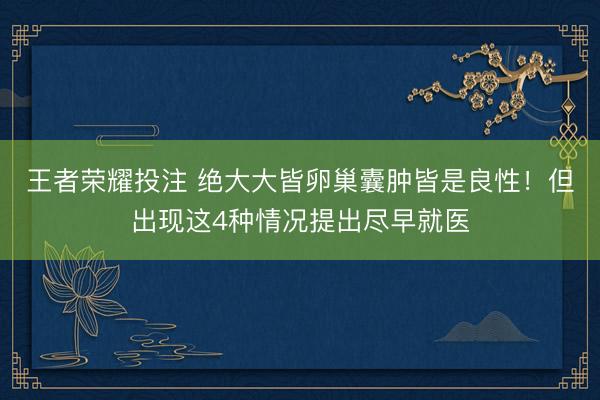 王者荣耀投注 绝大大皆卵巢囊肿皆是良性!但出现这4种情况提出尽早就医