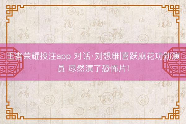 王者荣耀投注app 对话·刘想维|喜跃麻花功勋演员 尽然演了恐怖片!
