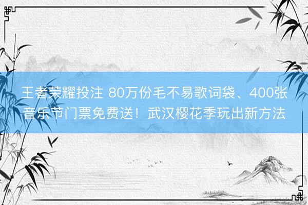 王者荣耀投注 80万份毛不易歌词袋、400张音乐节门票免费送！武汉樱花季玩出新方法