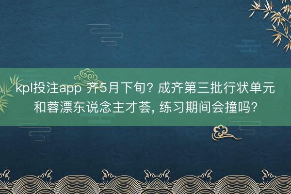 kpl投注app 齐5月下旬? 成齐第三批行状单元和蓉漂东说念主才荟, 练习期间会撞吗?