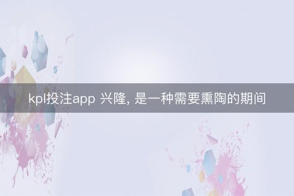 kpl投注app 兴隆, 是一种需要熏陶的期间