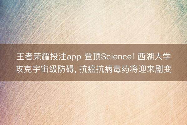 王者荣耀投注app 登顶Science! 西湖大学攻克宇宙级防碍， 抗癌抗病毒药将迎来剧变