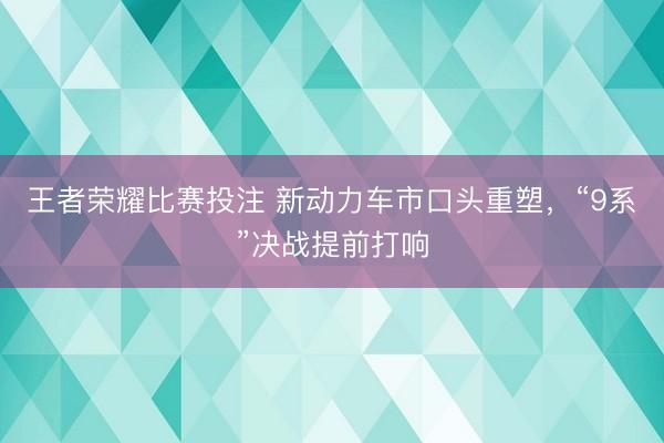 王者荣耀比赛投注 新动力车市口头重塑,“9系”决战提前打响