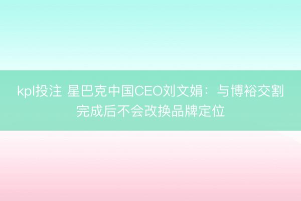 kpl投注 星巴克中国CEO刘文娟：与博裕交割完成后不会改换品牌定位