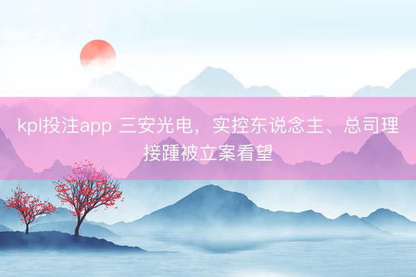 kpl投注app 三安光电,实控东说念主、总司理接踵被立案看望