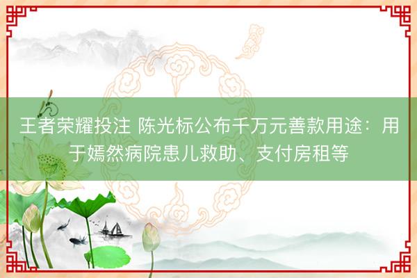 王者荣耀投注 陈光标公布千万元善款用途：用于嫣然病院患儿救助、支付房租等