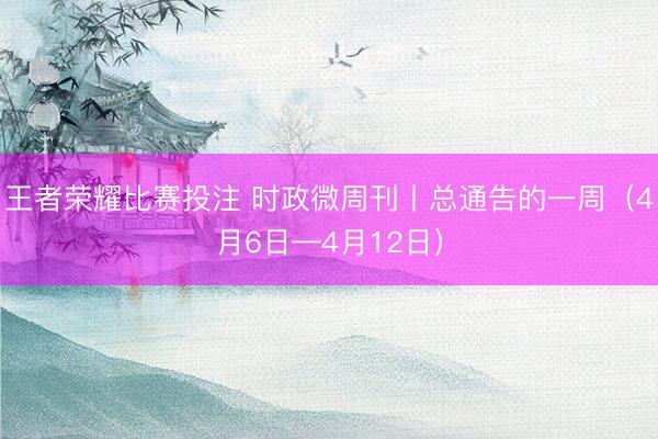 王者荣耀比赛投注 时政微周刊丨总通告的一周（4月6日—4月12日）