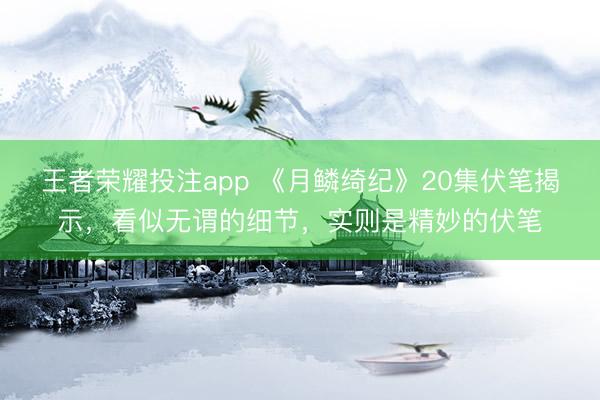 王者荣耀投注app 《月鳞绮纪》20集伏笔揭示，看似无谓的细节，实则是精妙的伏笔