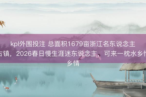 kpl外围投注 总面积1679亩浙江名东说念主古镇,2026春日慢生涯迷东说念主,可来一枕水乡情