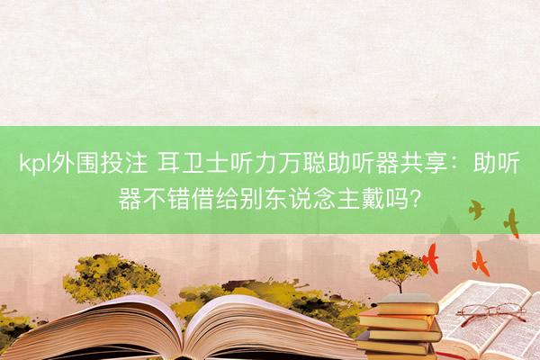 kpl外围投注 耳卫士听力万聪助听器共享:助听器不错借给别东说念主戴吗?