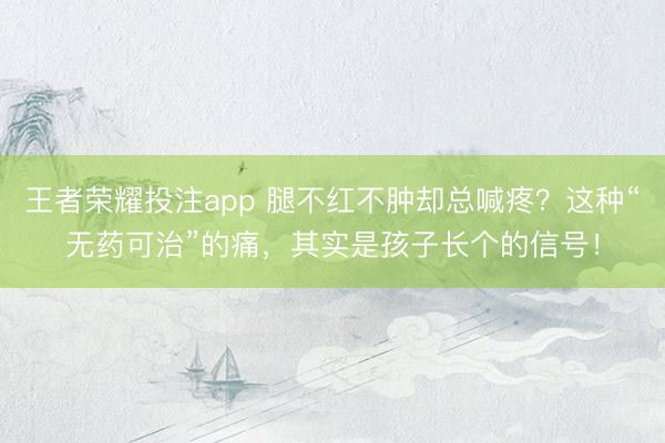 王者荣耀投注app 腿不红不肿却总喊疼？这种“无药可治”的痛，其实是孩子长个的信号！