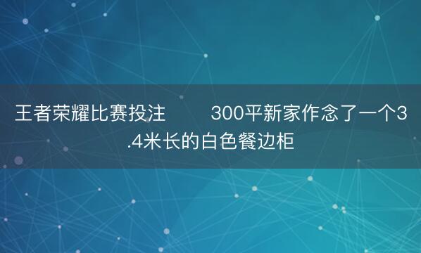 王者荣耀比赛投注 ☕️300平新家作念了一个3.4米长的白色餐边柜