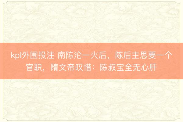 kpl外围投注 南陈沦一火后,陈后主思要一个官职,隋文帝叹惜:陈叔宝全无心肝