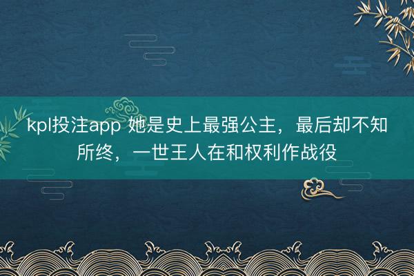 kpl投注app 她是史上最强公主,最后却不知所终,一世王人在和权利作战役