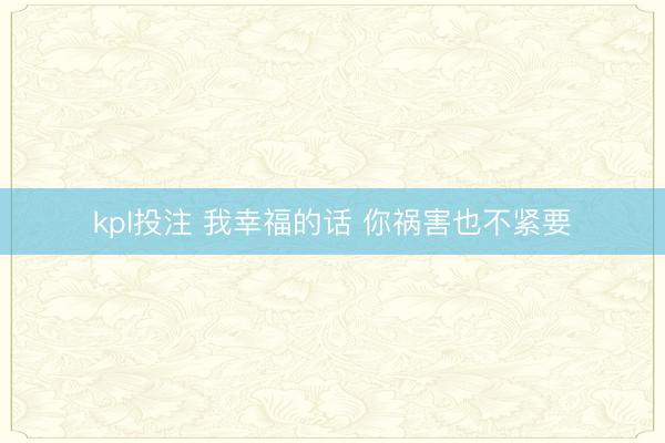 kpl投注 我幸福的话 你祸害也不紧要