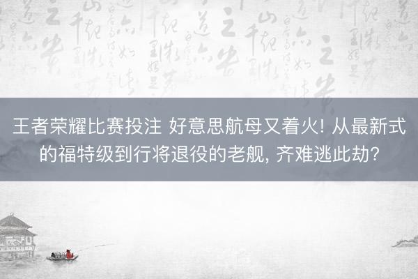 王者荣耀比赛投注 好意思航母又着火! 从最新式的福特级到行将退役的老舰， 齐难逃此劫?