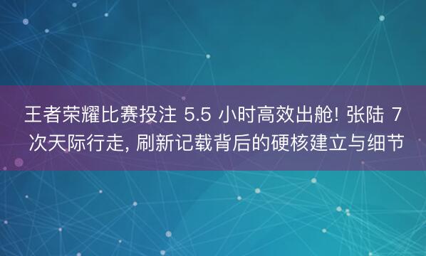 王者荣耀比赛投注 5.5 小时高效出舱! 张陆 7 次天际行走， 刷新记载背后的硬核建立与细节