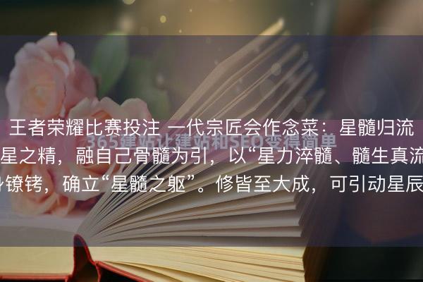 王者荣耀比赛投注 一代宗匠会作念菜：星髓归流诀 功法本源 采北斗七星之精，融自己骨髓为引，以“星力淬髓、髓生真流”为中枢，冲破肉身镣铐，确立“星髓之躯”。修皆至大成，可引动星辰之力护体，寻常兵刃难伤，拳脚出则带星芒...