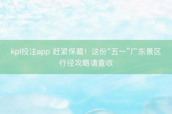 kpl投注app 赶紧保藏！这份“五一”广东景区行径攻略请查收