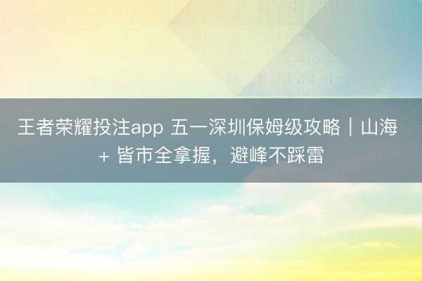 王者荣耀投注app 五一深圳保姆级攻略｜山海 + 皆市全拿握，避峰不踩雷