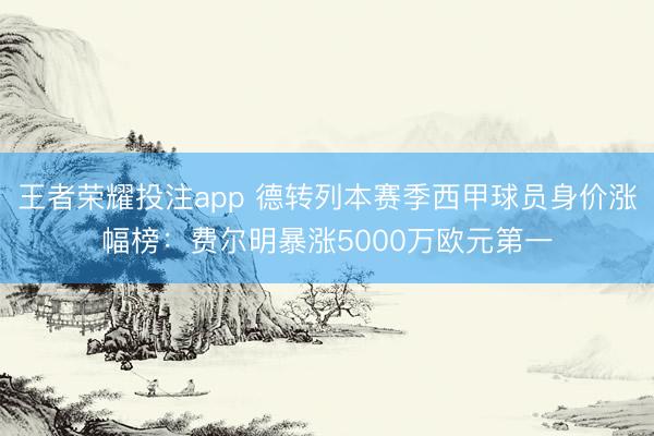 王者荣耀投注app 德转列本赛季西甲球员身价涨幅榜：费尔明暴涨5000万欧元第一