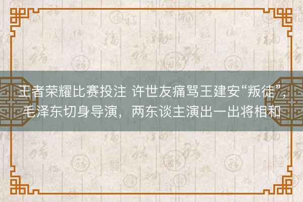王者荣耀比赛投注 许世友痛骂王建安“叛徒”，毛泽东切身导演，两东谈主演出一出将相和
