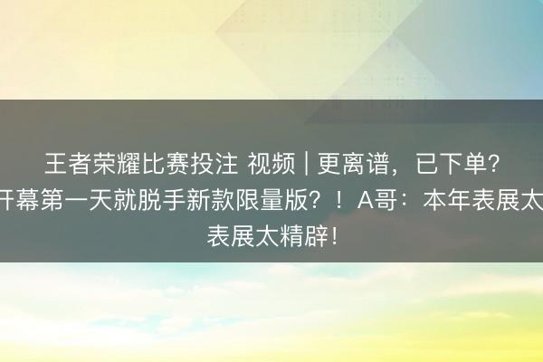 王者荣耀比赛投注 视频 | 更离谱，已下单？表张开幕第一天就脱手新款限量版？！A哥：本年表展太精辟！