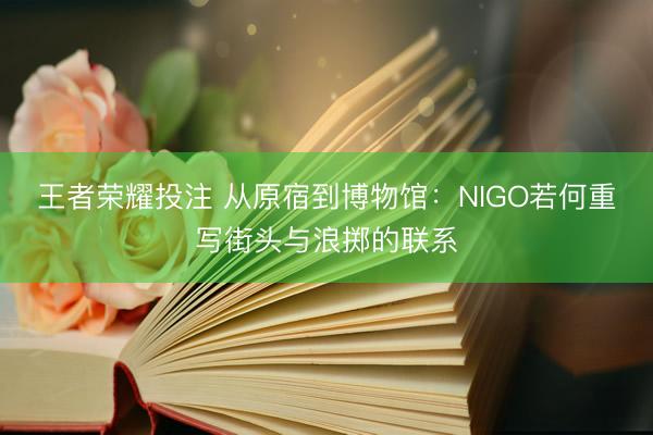 王者荣耀投注 从原宿到博物馆：NIGO若何重写街头与浪掷的联系