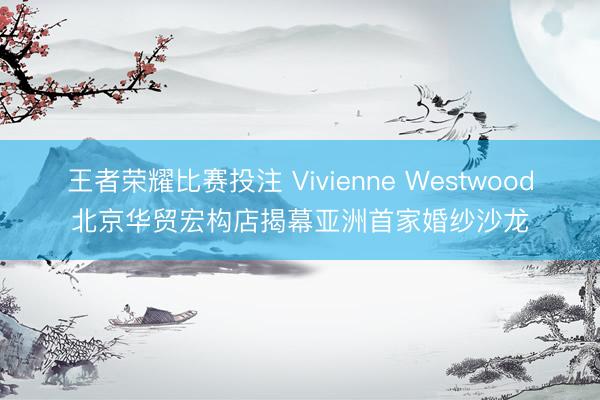 王者荣耀比赛投注 Vivienne Westwood北京华贸宏构店揭幕亚洲首家婚纱沙龙