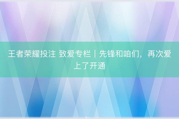 王者荣耀投注 致爱专栏｜先锋和咱们，再次爱上了开通