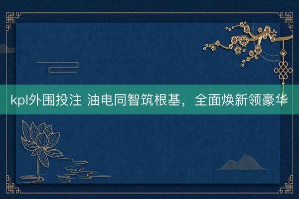 kpl外围投注 油电同智筑根基，全面焕新领豪华