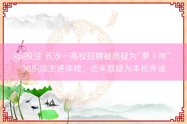 kpl投注 长沙一高校招聘被质疑为“萝卜岗”，36东谈主进体检，近半数疑为本校赤诚