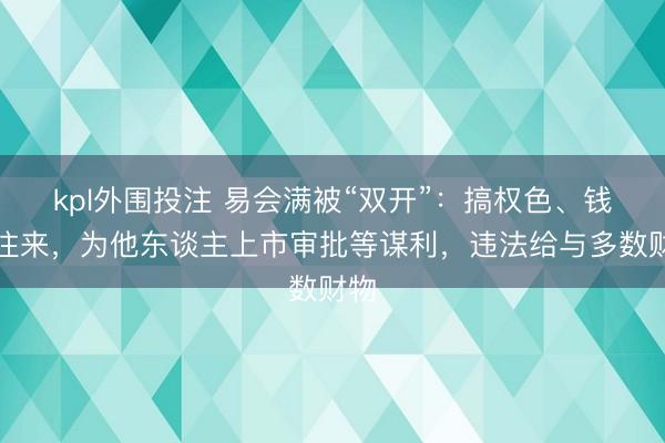kpl外围投注 易会满被“双开”：搞权色、钱色往来，为他东谈主上市审批等谋利，违法给与多数财物
