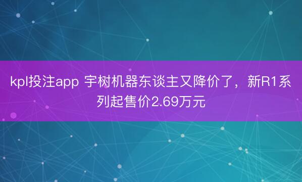 kpl投注app 宇树机器东谈主又降价了，新R1系列起售价2.69万元