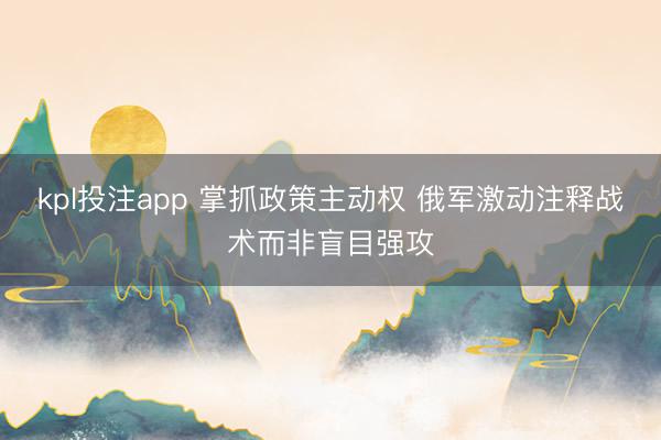 kpl投注app 掌抓政策主动权 俄军激动注释战术而非盲目强攻