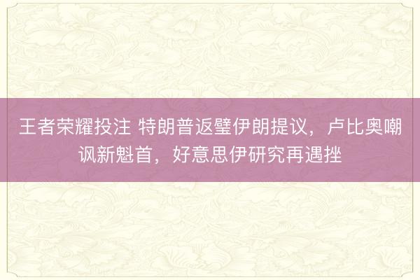 王者荣耀投注 特朗普返璧伊朗提议，卢比奥嘲讽新魁首，好意思伊研究再遇挫