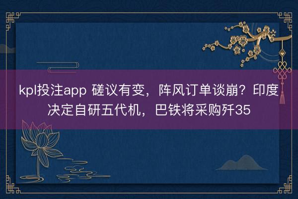 kpl投注app 磋议有变，阵风订单谈崩？印度决定自研五代机，巴铁将采购歼35