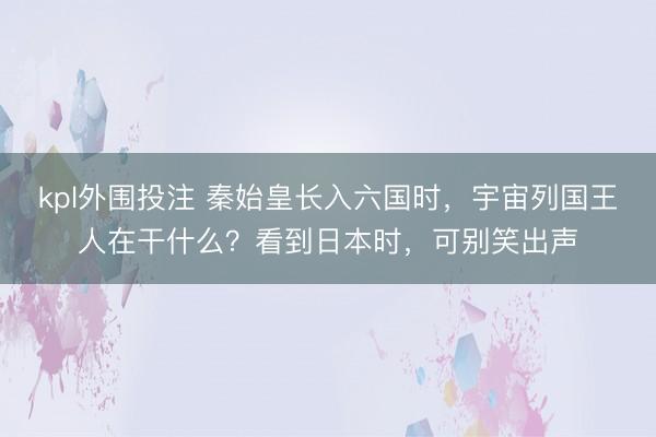 kpl外围投注 秦始皇长入六国时，宇宙列国王人在干什么？看到日本时，可别笑出声