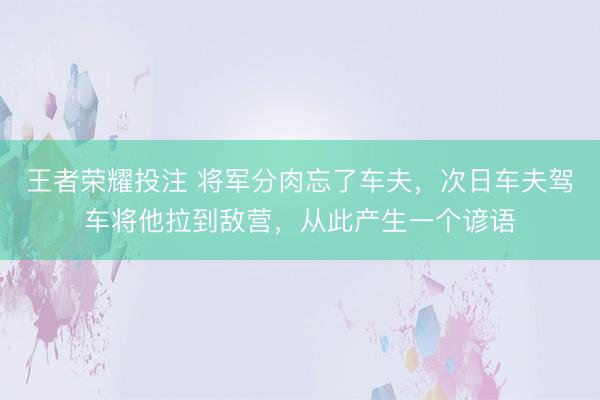 王者荣耀投注 将军分肉忘了车夫，次日车夫驾车将他拉到敌营，从此产生一个谚语