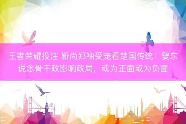 王者荣耀投注 靳尚郑袖受宠看楚国传统：嬖东说念骨干政影响政局，或为正面或为负面