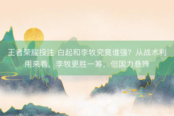 王者荣耀投注 白起和李牧究竟谁强？从战术利用来看，李牧更胜一筹，但国力悬殊
