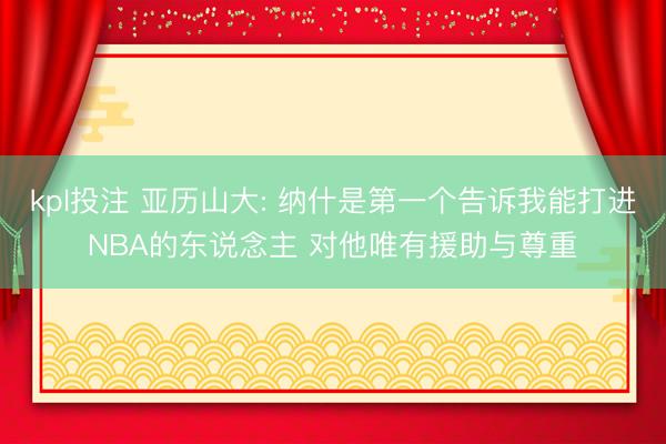 kpl投注 亚历山大: 纳什是第一个告诉我能打进NBA的东说念主 对他唯有援助与尊重