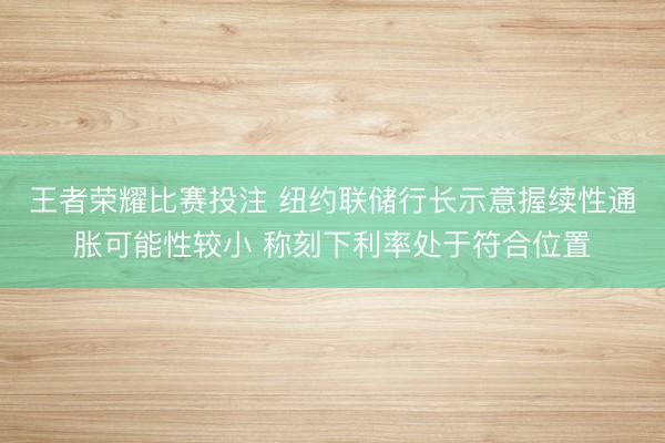 王者荣耀比赛投注 纽约联储行长示意握续性通胀可能性较小 称刻下利率处于符合位置