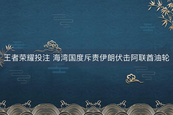 王者荣耀投注 海湾国度斥责伊朗伏击阿联酋油轮