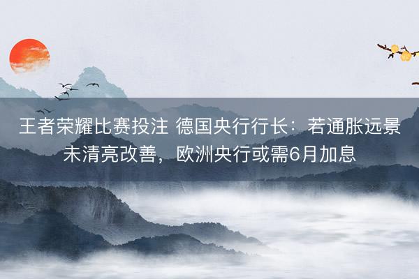 王者荣耀比赛投注 德国央行行长：若通胀远景未清亮改善，欧洲央行或需6月加息