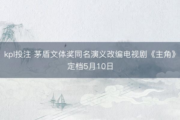 kpl投注 茅盾文体奖同名演义改编电视剧《主角》定档5月10日